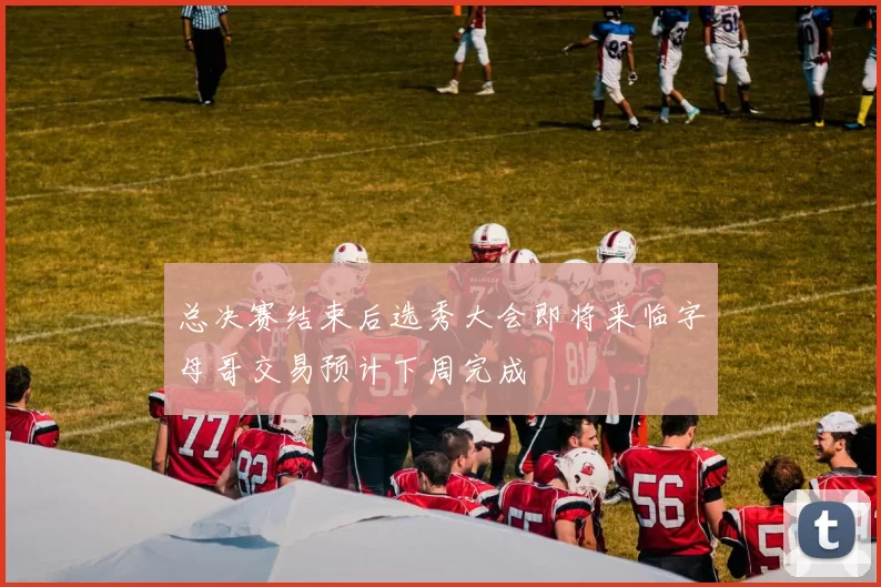 总决赛结束后选秀大会即将来临字母哥交易预计下周完成