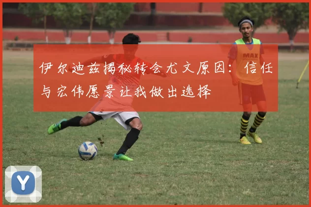 伊尔迪兹揭秘转会尤文原因：信任与宏伟愿景让我做出选择