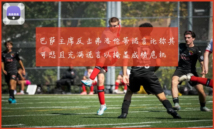 巴萨主席反击弗洛伦蒂诺言论称其可悲且充满谎言以掩盖成绩危机