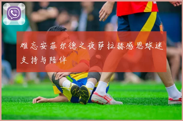 难忘安菲尔德之夜萨拉赫感恩球迷支持与陪伴