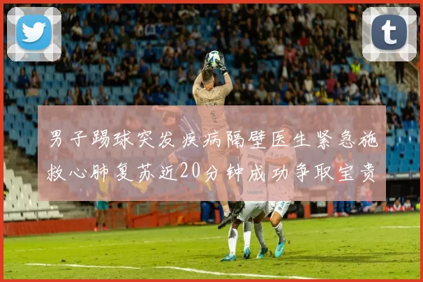 男子踢球突发疾病隔壁医生紧急施救心肺复苏近20分钟成功争取宝贵时间