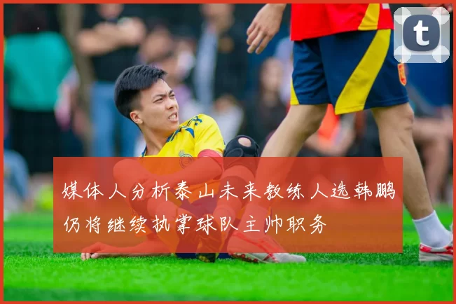 媒体人分析泰山未来教练人选韩鹏仍将继续执掌球队主帅职务