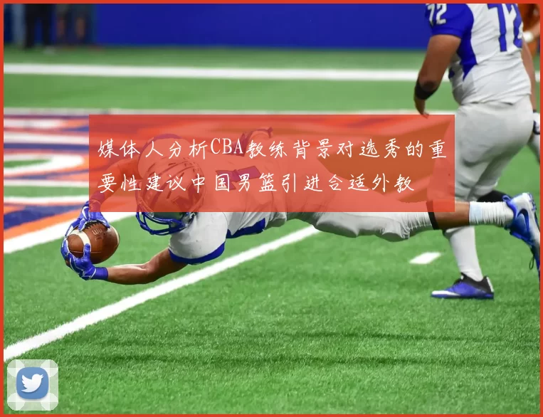 媒体人分析CBA教练背景对选秀的重要性建议中国男篮引进合适外教