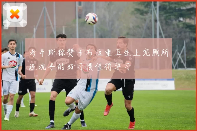 考辛斯称赞卡布注重卫生上完厕所还洗手的好习惯值得学习