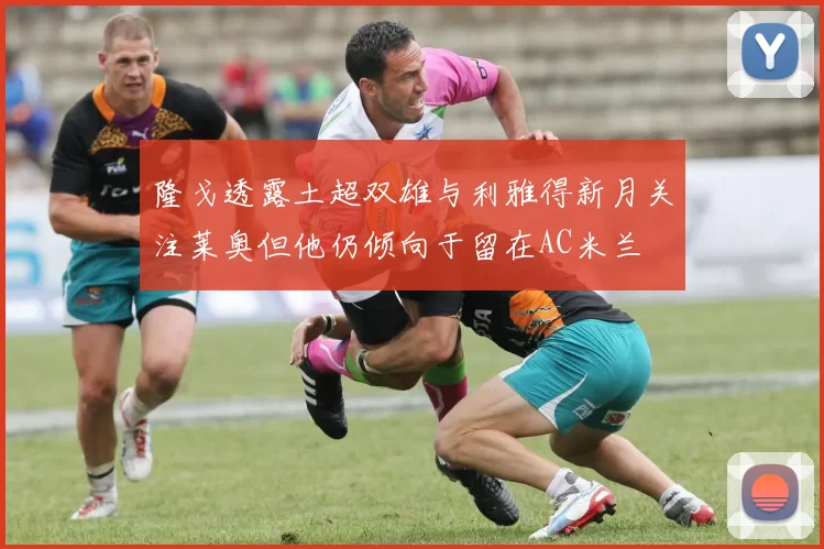 隆戈透露土超双雄与利雅得新月关注莱奥但他仍倾向于留在AC米兰
