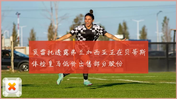 莫雷托透露弗兰加西亚正在贝蒂斯体检皇马低价出售部分股份
