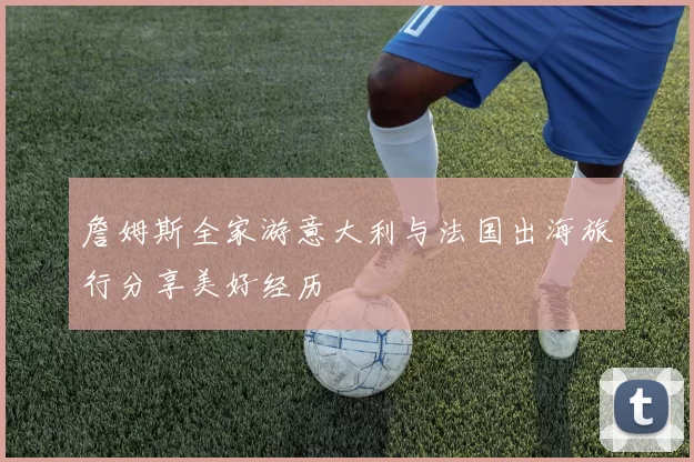 詹姆斯全家游意大利与法国出海旅行分享美好经历