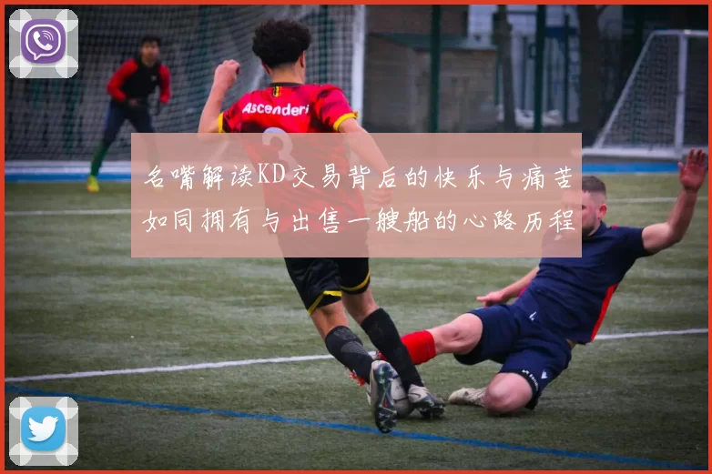 名嘴解读KD交易背后的快乐与痛苦如同拥有与出售一艘船的心路历程