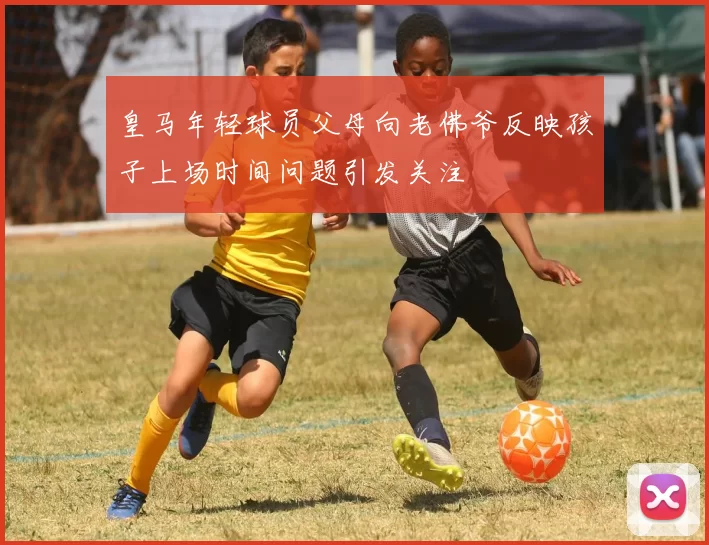 皇马年轻球员父母向老佛爷反映孩子上场时间问题引发关注